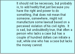 Text Box: It should not be necessary, but probably is, to add hastily that just because you have the right and power to do something, that does not mean that someone, somewhere, might not manufacture some lawsuit based on a perceived violation of his civil rights. It is sad, but undoubtedly true, that often a person who lacks a case but has a couple of hundred dollars can initiate a suit, while one who has a case but lacks the money cannot.