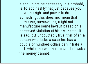 Text Box: It should not be necessary, but probably is, to add hastily that just because you have the right and power to do something, that does not mean that someone, somewhere, might not manufacture some lawsuit based on a perceived violation of his civil rights.  It is sad, but undoubtedly true, that often a person who lacks a case but has a couple of hundred dollars can initiate a suit, while one who has a case but lacks the money cannot.